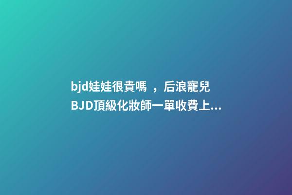 bjd娃娃很貴嗎，后浪寵兒BJD頂級化妝師一單收費上萬